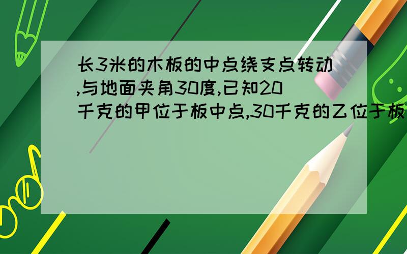 长3米的木板的中点绕支点转动,与地面夹角30度,已知20千克的甲位于板中点,30千克的乙位于板左端现两人以