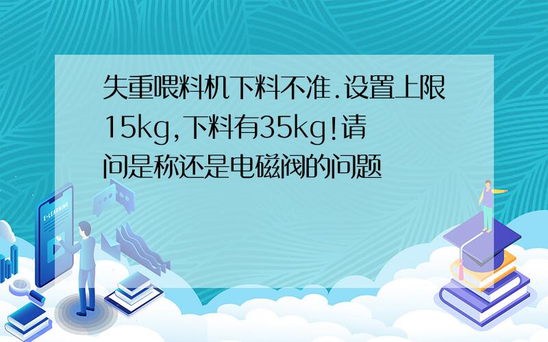 失重喂料机下料不准.设置上限15kg,下料有35kg!请问是称还是电磁阀的问题