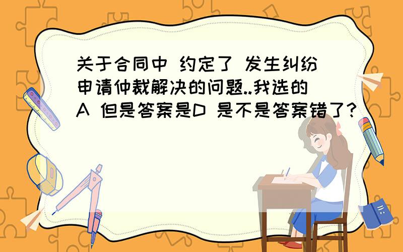 关于合同中 约定了 发生纠纷申请仲裁解决的问题..我选的A 但是答案是D 是不是答案错了?