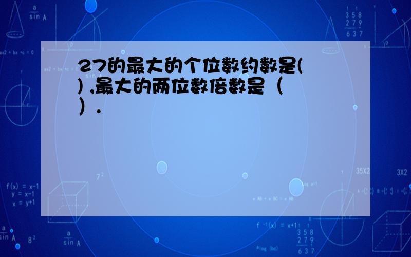 27的最大的个位数约数是( ) ,最大的两位数倍数是（ ）.