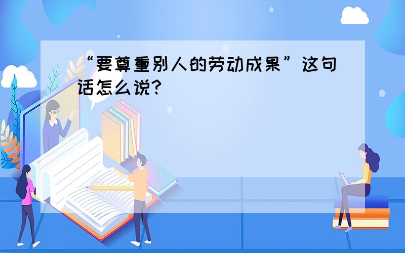 “要尊重别人的劳动成果”这句话怎么说?