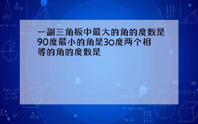 一副三角板中最大的角的度数是90度最小的角是3O度两个相等的角的度数是