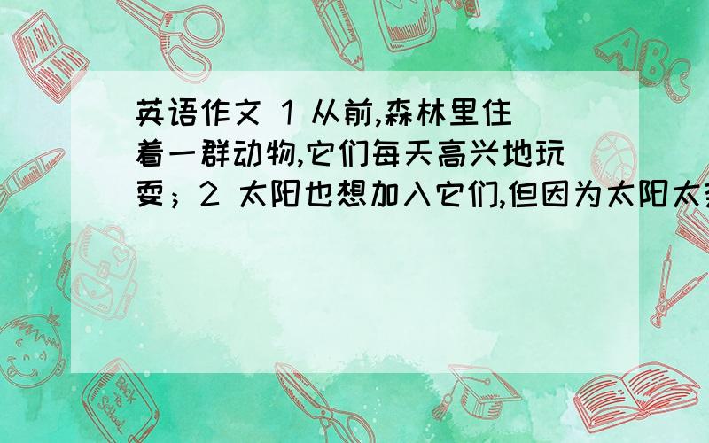 英语作文 1 从前,森林里住着一群动物,它们每天高兴地玩耍；2 太阳也想加入它们,但因为太阳太热