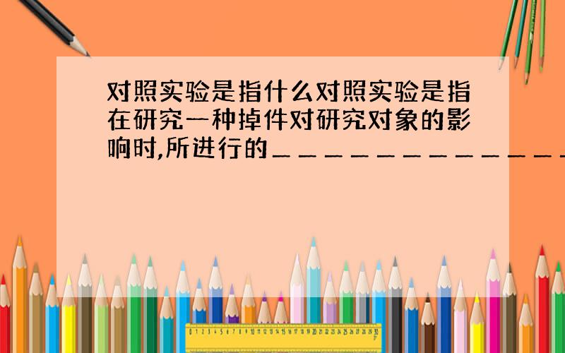 对照实验是指什么对照实验是指在研究一种掉件对研究对象的影响时,所进行的＿＿＿＿＿＿＿＿＿＿＿＿＿＿＿＿＿＿＿＿＿＿的实验