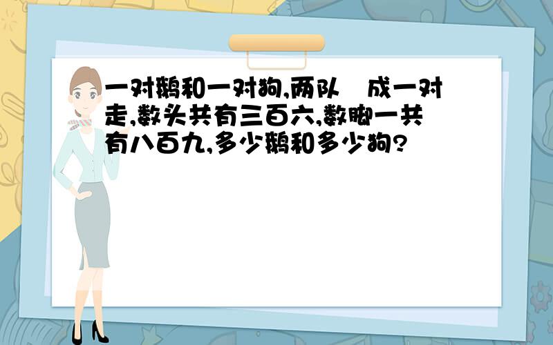 一对鹅和一对狗,两队幷成一对走,数头共有三百六,数脚一共有八百九,多少鹅和多少狗?