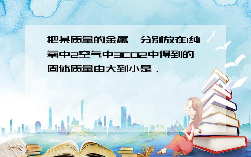 把某质量的金属镁分别放在1纯氧中2空气中3CO2中得到的固体质量由大到小是．