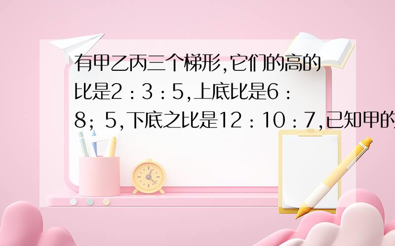 有甲乙丙三个梯形,它们的高的比是2：3：5,上底比是6：8；5,下底之比是12：10：7,已知甲的面积是120平方