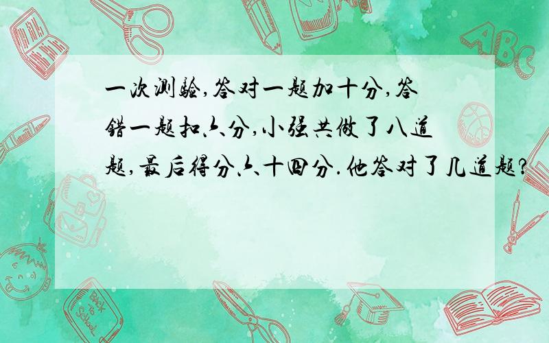 一次测验,答对一题加十分,答错一题扣六分,小强共做了八道题,最后得分六十四分.他答对了几道题?