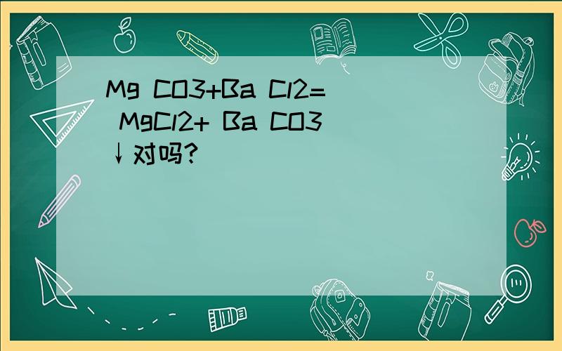 Mg CO3+Ba Cl2= MgCl2+ Ba CO3↓对吗?