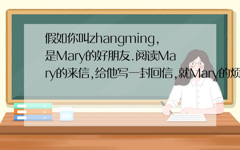 假如你叫zhangming,是Mary的好朋友.阅读Mary的来信,给他写一封回信,就Mary的烦恼提出合理化建议