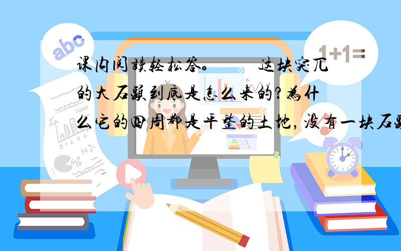 课内阅读轻松答。　　这块突兀的大石头到底是怎么来的？为什么它的四周都是平整的土地，没有一块石头呢？这个问题李四光想了许多