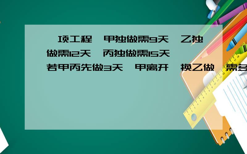 一项工程,甲独做需9天,乙独做需12天,丙独做需15天,若甲丙先做3天,甲离开,换乙做,需多少天才能完成?