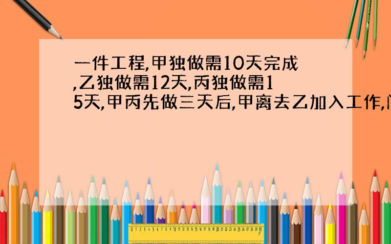 一件工程,甲独做需10天完成,乙独做需12天,丙独做需15天,甲丙先做三天后,甲离去乙加入工作,问还需要几天