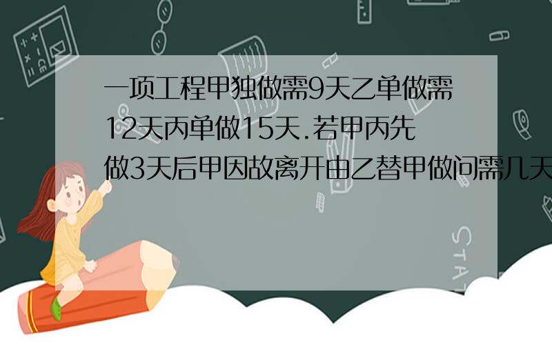 一项工程甲独做需9天乙单做需12天丙单做15天.若甲丙先做3天后甲因故离开由乙替甲做问需几天完成工程5/6?