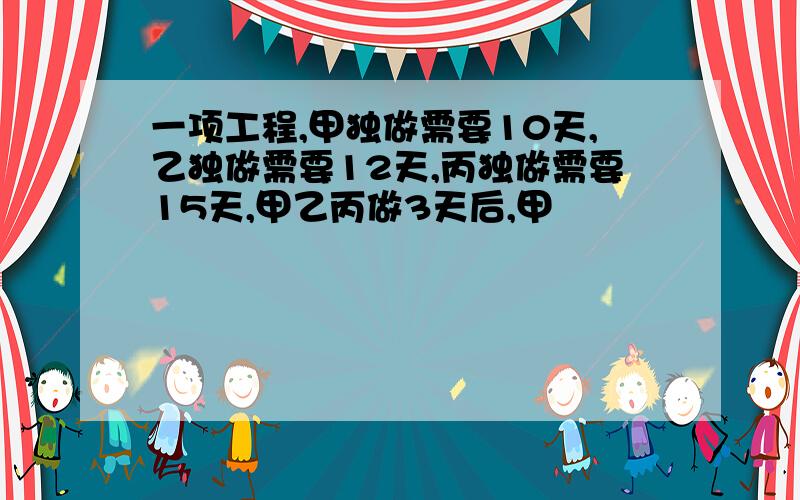 一项工程,甲独做需要10天,乙独做需要12天,丙独做需要15天,甲乙丙做3天后,甲