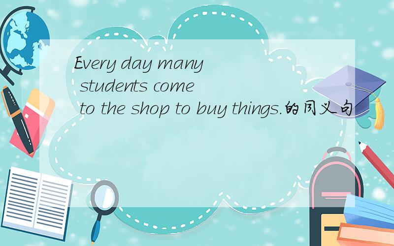 Every day many students come to the shop to buy things.的同义句