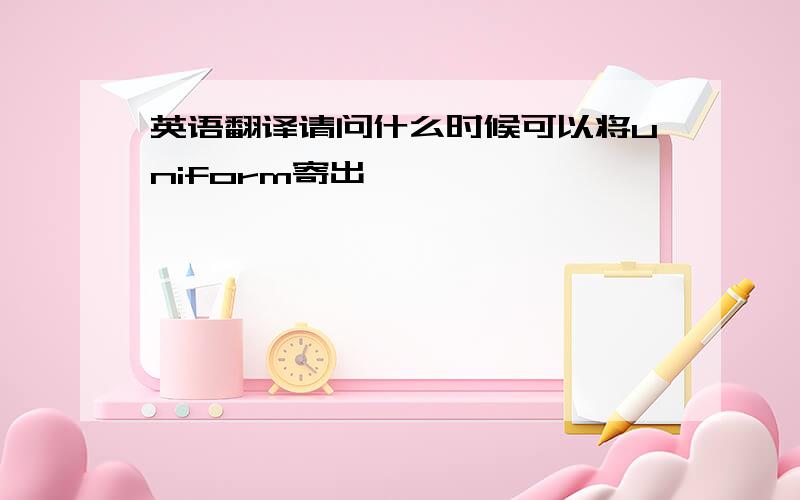 英语翻译请问什么时候可以将uniform寄出 ,