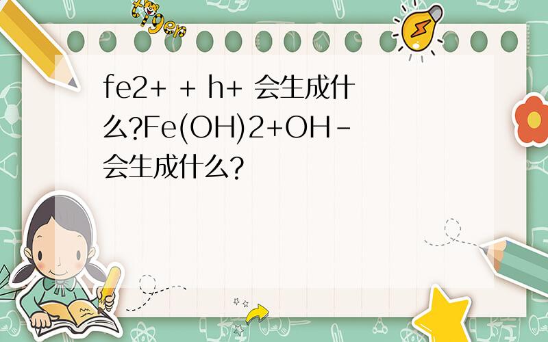 fe2+ + h+ 会生成什么?Fe(OH)2+OH- 会生成什么?