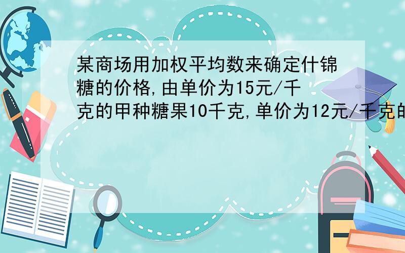 某商场用加权平均数来确定什锦糖的价格,由单价为15元/千克的甲种糖果10千克,单价为12元/千克的乙种糖果