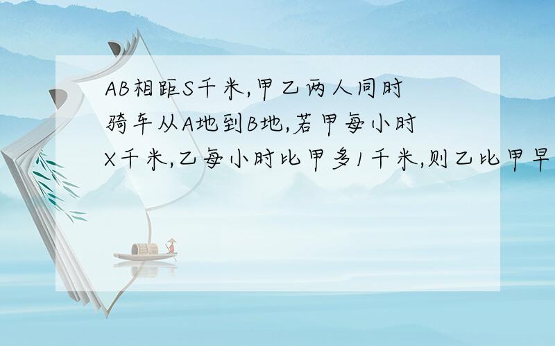 AB相距S千米,甲乙两人同时骑车从A地到B地,若甲每小时X千米,乙每小时比甲多1千米,则乙比甲早到多少h?