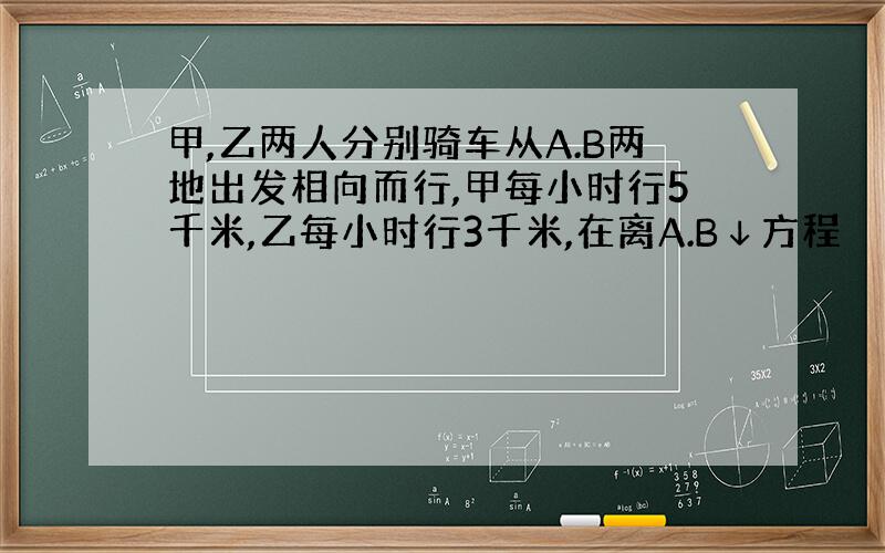 甲,乙两人分别骑车从A.B两地出发相向而行,甲每小时行5千米,乙每小时行3千米,在离A.B↓方程