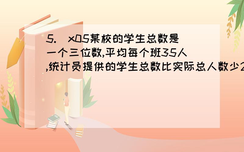 5.\x05某校的学生总数是一个三位数,平均每个班35人,统计员提供的学生总数比实际总人数少270人,原来,他在记录时粗