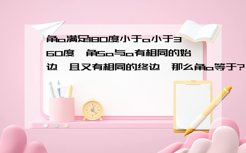 角a满足180度小于a小于360度,角5a与a有相同的始边,且又有相同的终边,那么角a等于?