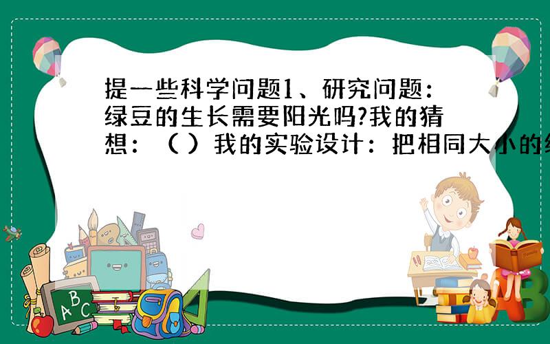 提一些科学问题1、研究问题：绿豆的生长需要阳光吗?我的猜想：（ ）我的实验设计：把相同大小的绿豆牙分别放在两个盆里,一个