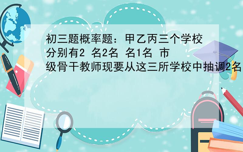 初三题概率题：甲乙丙三个学校分别有2 名2名 名1名 市级骨干教师现要从这三所学校中抽调2名 市级骨干教师下乡支教.求所