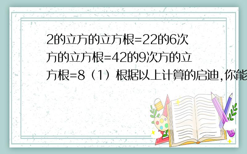 2的立方的立方根=22的6次方的立方根=42的9次方的立方根=8（1）根据以上计算的启迪,你能够得出什么一般性的结论吗?