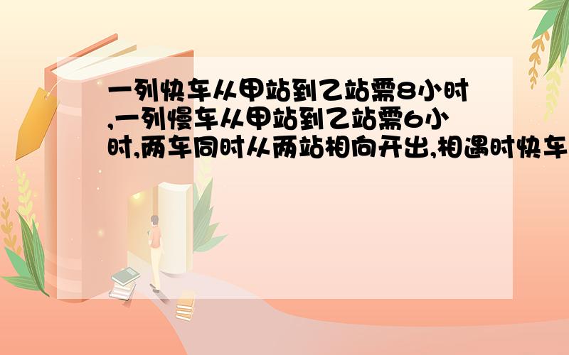 一列快车从甲站到乙站需8小时,一列慢车从甲站到乙站需6小时,两车同时从两站相向开出,相遇时快车比慢车多行48千米.甲乙两