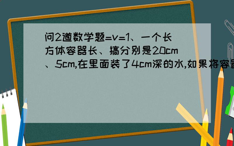 问2道数学题=v=1、一个长方体容器长、搞分别是20cm、5cm,在里面装了4cm深的水,如果将容器的右侧面向下,这时容