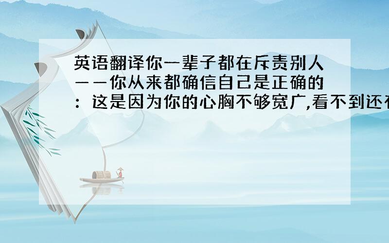 英语翻译你一辈子都在斥责别人——你从来都确信自己是正确的：这是因为你的心胸不够宽广,看不到还有任何比你自己的行为和你自己