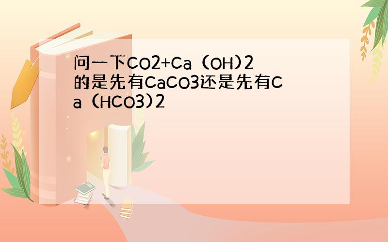 问一下CO2+Ca（OH)2的是先有CaCO3还是先有Ca（HCO3)2