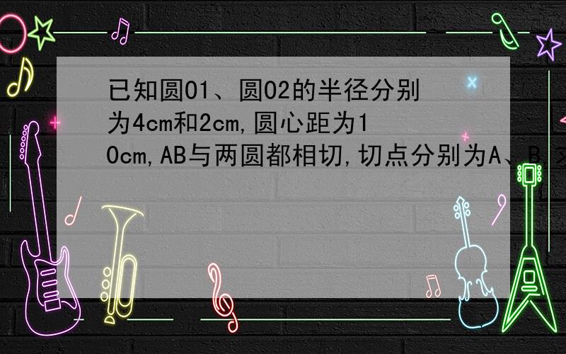 已知圆O1、圆O2的半径分别为4cm和2cm,圆心距为10cm,AB与两圆都相切,切点分别为A、B,求AB长