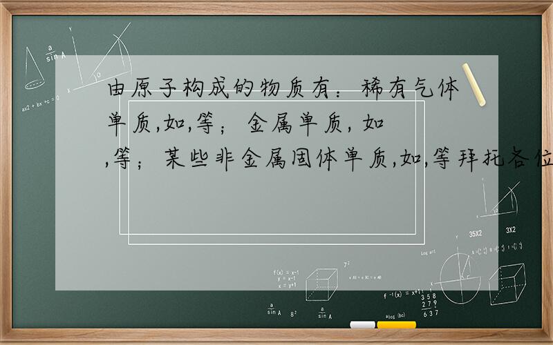 由原子构成的物质有：稀有气体单质,如,等；金属单质, 如,等；某些非金属固体单质,如,等拜托各位了