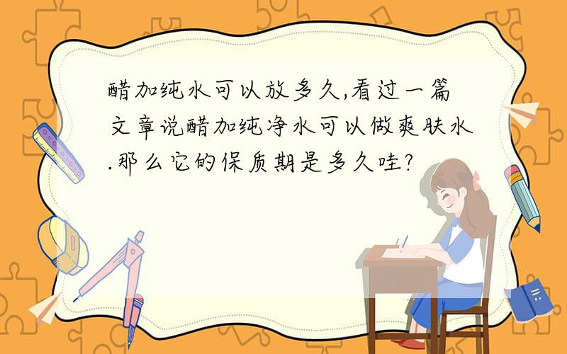 醋加纯水可以放多久,看过一篇文章说醋加纯净水可以做爽肤水.那么它的保质期是多久哇?