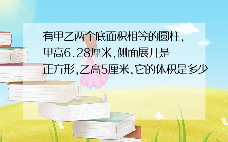 有甲乙两个底面积相等的圆柱,甲高6.28厘米,侧面展开是正方形,乙高5厘米,它的体积是多少