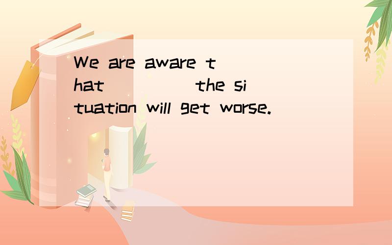 We are aware that_____the situation will get worse.