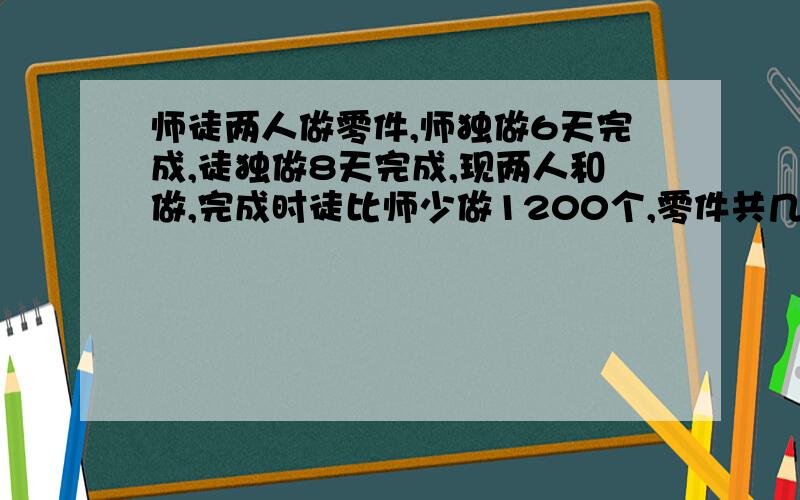 师徒两人做零件,师独做6天完成,徒独做8天完成,现两人和做,完成时徒比师少做1200个,零件共几个?