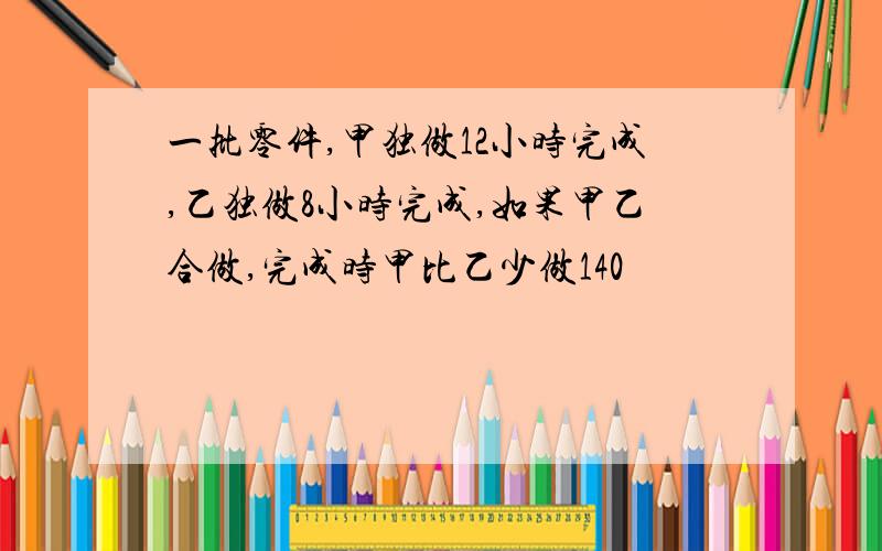 一批零件,甲独做12小时完成,乙独做8小时完成,如果甲乙合做,完成时甲比乙少做140