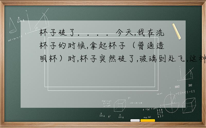 杯子破了．．．．今天,我在洗杯子的时候,拿起杯子（普通透明杯）时,杯子突然破了,玻璃到处飞,这种现象已经发生过好几次了,