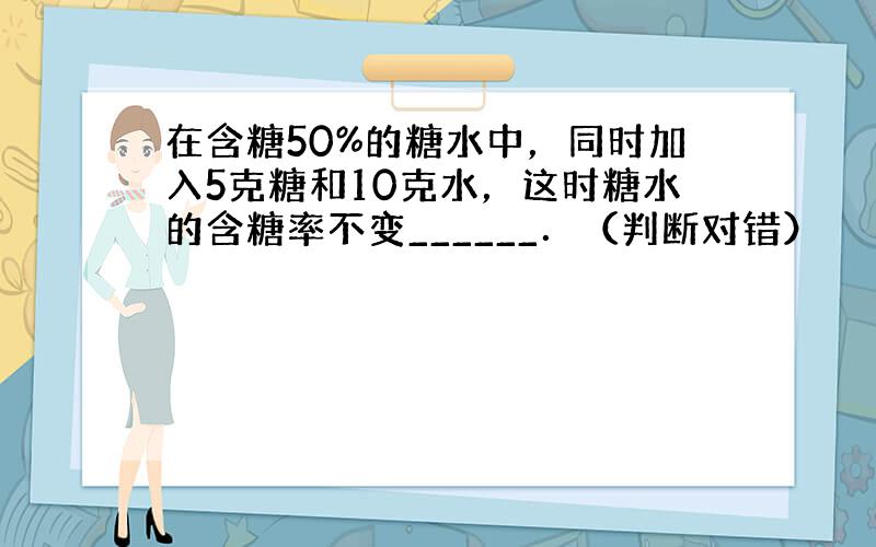 在含糖50%的糖水中，同时加入5克糖和10克水，这时糖水的含糖率不变______．（判断对错）