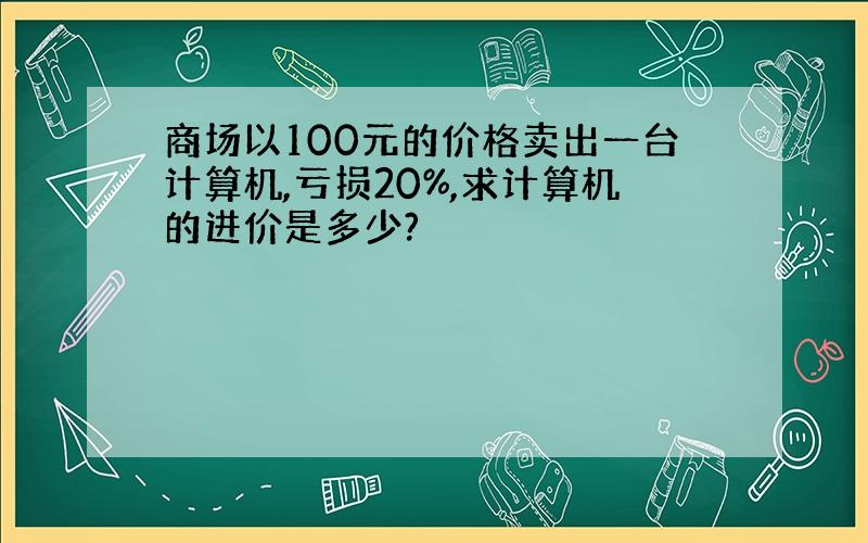 商场以100元的价格卖出一台计算机,亏损20%,求计算机的进价是多少?