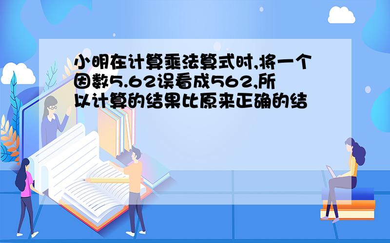 小明在计算乘法算式时,将一个因数5.62误看成562,所以计算的结果比原来正确的结