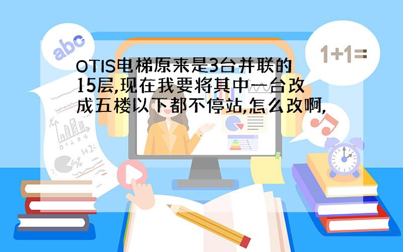 OTIS电梯原来是3台并联的15层,现在我要将其中一台改成五楼以下都不停站,怎么改啊,