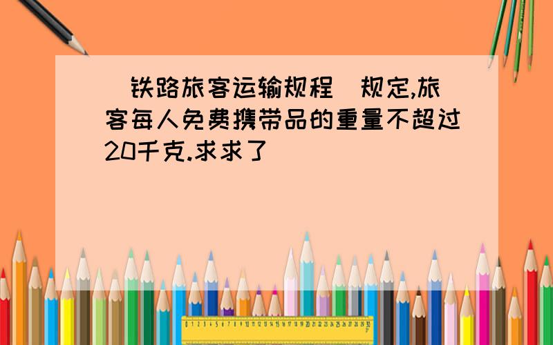 （铁路旅客运输规程）规定,旅客每人免费携带品的重量不超过20千克.求求了