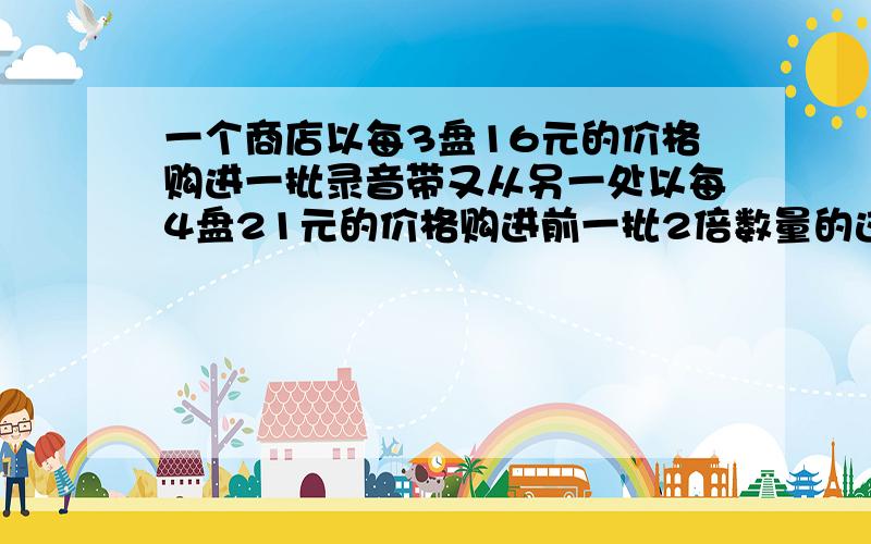 一个商店以每3盘16元的价格购进一批录音带又从另一处以每4盘21元的价格购进前一批2倍数量的这种录音带.