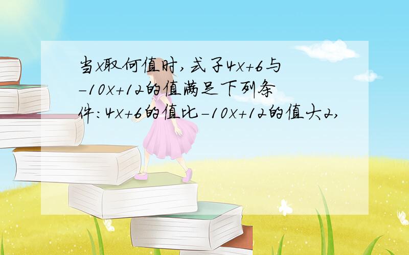 当x取何值时,式子4x+6与-10x+12的值满足下列条件：4x+6的值比－10x+12的值大2,