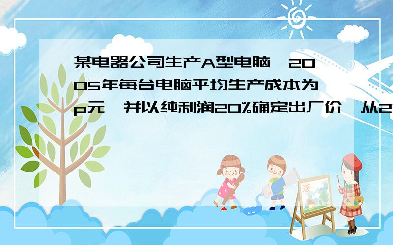 某电器公司生产A型电脑,2005年每台电脑平均生产成本为p元,并以纯利润20%确定出厂价,从2006年开始,公司开始更新